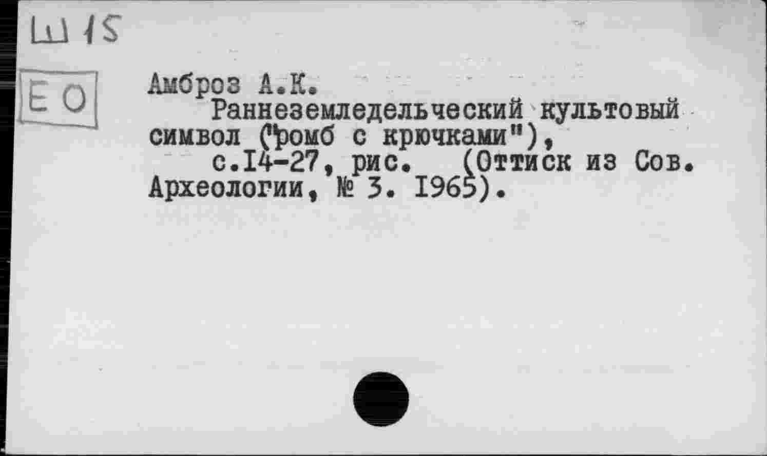 ﻿Lü IS
ËO
Амброз A.К.
Раннеземледельческий культовый символ С^омб с крючками”),
с.14-27, рис.	(Оттиск из Сов.
Археологии, № 3. 1965).